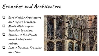Branches and Architecture
❏ Good Modular Architecture
dont require branches.
❏ Mobile Might require
branches by nature.
❏ Isolation is the ultimate
branch blast radius
reducer.
❏ Code is Dynamic, Branches
are static.
 