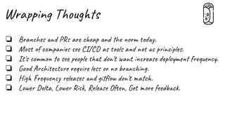 Wrapping Thoughts
❏ Branches and PRs are cheap and the norm today.
❏ Most of companies see CI/CD as tools and not as principles.
❏ It's common to see people that don't want increase deployment frequency.
❏ Good Architecture require less or no branching.
❏ High Frequency releases and gitﬂow don't match.
❏ Lower Delta, Lower Risk, Release Often, Get more feedback.
 