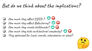 But do we think about the implications?
❏ How much they aﬀect CI/CD ?
❏ How much they aﬀect Refactoring?
❏ How much they create bottlenecks?
❏ How much they hide architectural complexity?
❏ They optimized for Local, remote, colarotation or what?
 