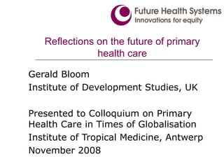 Reflections on the future of primary health care Gerald Bloom Institute of Development Studies, UK Presented to Colloquium on Primary Health Care in Times of Globalisation Institute of Tropical Medicine, Antwerp November 2008 