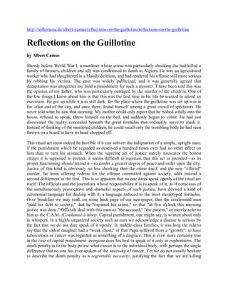 http://redlemona.de/albert-camus/reflections-on-the-guillotine/reflections-on-the-guillotine


Reflections on the Guillotine
by Albert Camus

Shortly before World War I, a murderer whose crime was particularly shocking (he had killed a
family of farmers, children and all) was condemned to death in Algiers. He was an agricultural
worker who had slaughtered in a bloody delirium, and had rendered his offense still more serious
by robbing his victims. The case was widely publicized, and it was generally agreed that
decapitation was altogether too mild a punishment for such a monster. I have been told this was
the opinion of my father, who was particularly outraged by the murder of the children. One of
the few things I know about him is that this was the first time in his life he wanted to attend an
execution. He got up while it was still dark, for the place where the guillotine was set up was at
the other end of the city, and once there, found himself among a great crowd of spectators. He
never told what he saw that morning. My mother could only report that he rushed wildly into the
house, refused to speak, threw himself on the bed, and suddenly began to vomit. He had just
discovered the reality concealed beneath the great formulas that ordinarily serve to mask it.
Instead of thinking of the murdered children, he could recall only the trembling body he had seen
thrown on a board to have its head chopped off.

This ritual act must indeed be horrible if it can subvert the indignation of a simple, upright man;
if the punishment which he regarded as deserved a hundred times over had no other effect on
him than to turn his stomach. When the supreme act of justice merely nauseates the honest
citizen it is supposed to protect, it seems difficult to maintain that this act is intended—as its
proper functioning should intend it—to confer a greater degree of peace and order upon the city.
Justice of this kind is obviously no less shocking than the crime itself, and the new "official"
murder, far from offering redress for the offense committed against society, adds instead a
second defilement to the first. This is so apparent that no one dares speak openly of the ritual act
itself. The officials and the journalists whose responsibility it is to speak of it, as if conscious of
the simultaneously provocative and shameful aspects of such justice, have devised a kind of
ceremonial language for dealing with it, a language reduced to the most stereotyped formulas.
Over breakfast we may read, on some back page of our newspaper, that the condemned man
"paid his debt to society," that he "expiated his crime," or that "at five o'clock this morning
justice was done." Officials deal with this man as "the accused," "the patient," or merely refer to
him as the C.A.M. (Condamné à mort). Capital punishment, one might say, is written about only
in whispers. In a highly organized society such as ours we acknowledge a disease is serious by
the fact that we do not dare speak of it openly. In middle-class families, it was long the rule to
say that the oldest daughter had a "weak chest," or that Papa suffered from a "growth": to have
tuberculosis or cancer was regarded as something of a disgrace. This is even more certainly true
in the case of capital punishment: everyone does his best to speak of it only in euphemisms. The
death penalty is to the body politic what cancer is to the individual body, with perhaps the single
difference that no one has ever spoken of the necessity of cancer. Yet we do not usually hesitate
to describe the death penalty as a regrettable necessity, justifying the fact that we are killing
 