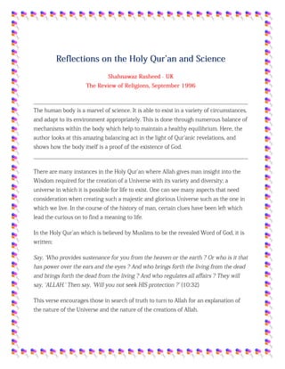 Reflections on the Holy Qur'an and Science
Shahnawaz Rasheed - UK
The Review of Religions, September 1996
The human body is a marvel of science. It is able to exist in a variety of circumstances, and
adapt to its environment appropriately. This is done through numerous balance of mechanisms
within the body which help to maintain a healthy equilibrium. Here, the author looks at this
amazing balancing act in the light of Qur'anic revelations, and shows how the body itself is a
proof of the existence of God.
There are many instances in the Holy Qur'an where Allah gives man insight into the Wisdom
required for the creation of a Universe with its variety and diversity; a universe in which it is
possible for life to exist. One can see many aspects that need consideration when creating such
a majestic and glorious Universe such as the one in which we live. In the course of the history
of man, certain clues have been left which lead the curious on to find a meaning to life.
In the Holy Qur'an which is believed by Muslims to be the revealed Word of God, it is written:
Say, `Who provides sustenance for you from the heaven or the earth ? Or who is it that has
power over the ears and the eyes ? And who brings forth the living from the dead and brings
forth the dead from the living ? And who regulates all affairs ? They will say, `ALLAH.' Then
say, `Will you not seek HIS protection ?' (10:32)
This verse encourages those in search of truth to turn to Allah for an explanation of the nature
of the Universe and the nature of the creations of Allah.
The subject that I wish to discuss here is balance, a subject which is fundamental to our
functioning as human beings. It is also an intrinsic mechanism by which almost all things exist
in the Universe. Balance, or equilibrium, is a constant feature of almost all systems one decides
to look at.
The concept of balance is covered in detail within scientific circles as well as receiving
extensive coverage from mathematical, philosophical, financial, ethical, logical, religious and
spiritual points of view. One can look at balance from many angles: the process of coming to a
conclusion on disputing an idea can be considered as balancing the different aspects; the
decision to perform an action comes at the end of balancing the pros and cons; the difference
between exports and imports make up the balance of trade when assessing the economic status
of a country; the decision by a judge or jury to convict a person charged with a crime comes
after balancing the evidence for and against (hence the scales are the symbol of justice).
 