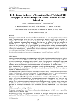Arts and Design Studies
ISSN 2224-6061 (Paper) ISSN 2225-059X (Online)
Vol.14, 2013

www.iiste.org

Reflections on the impact of Competency Based-Training (CBT)
Pedagogies on Fashion Design and Textiles Education at Accra
Polytechnic
Francis Kwasi Selormey Amenakpor1. Fausta Kilian Ganaa2
1. Department of Fashion and Textiles, Accra Polytechnic, P. O. Box 156. Accra-Ghana.
2. Public Relations Office, Accra Polytechnic, Accra, Ghana P. O. Box 156, GP. Accra, Ghana.
*E-mail: akpablivi64@yahoo.com
Abstract
Teaching and training methods in vocational and technical education has gone through a lot of revolution and
that of Fashion Design and Textile curriculum at the department of Fashion Design of Accra Polytechnic is no
exception. The researchers investigate into the Competency Based-Training (CBT) in Fashion Design and
Textiles Education at Accra Polytechnic. What has been done since the inception of the CBT Programme in
2005. What has transpired since the end of the NPT Project, October 2009. The study looks closely at the major
changes that have been made in the CBT curriculum and the results the changes produce. This study looks at the
major areas and the general effects the changes have on the students’ performance just between the periods of
2008 till 2012 academic years. The areas covered include: competencies, the Fashion building, acquisition of
tools and equipment, training of staff among others.
Keywords: Competency based-training, Umbrella assignment, Industrial attachnment, stakeholders.
1. Introduction
The goal of the CBT approach to teaching and learning is to produce better skilled and more competent students
who will meet the standards of the world of work. Also, in the long run, beneficiaries can positively contribute to
the growth of the Design, Textiles and Garment Industry. Again, a CBT approach to Education will create a new
impulse for the industry and also help to stimulate economic growth. In the long run, graduates will become
employers or find more meaningful employment and support the development of the nation as a whole.
Again, it has become very important that students and graduates become specialists in a specific area of the
fashion design and the textiles industry. The industry demands these specialists. The final year offers the
students this opportunity to specialize.
In the CBT approach, students are supervised and coached during their studies with regard to their processes and
choices within the study programme. In summary, the student gradually becomes a proactive, independent/
autonomous learner who increasingly directs his / her own personal and professional growth.
The core objective of the CBT approach in this programme is concerned with creating strong links with the
industry and creating rich and challenging learning assignments through which students learn to develop their
ability to perform professional tasks. The backbone of the programme is created in an environment in which
students learn to function professionally in a design, production and distribution in line with fashion and textiles.
In addition to this, the curriculum gives attention to increasing the students’ confrontation with the world of
work and the autonomy of the student in his / her learning activities. NPT/GHA/046 (2010). Ghana, Final
Report.
1.2. Competency Based-Training, Definition
Competency is the quality or state of having sufficient knowledge, judgement, and skill to carry responsibility
and provide services (Nasseh, 1996).
A competency is defined as a “statement that can describe the observable demonstration of composite of the
specific skills” (Hall & Jones, 1976). Competency is also a description of what somebody can (do).
1.3 The objective

17

 