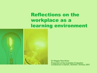 Reflections on the workplace as a learning environment Dr Maggie Roe-Shaw Presented at the Australian Evaluation Conference in Darwin, Northern Territory 2007 