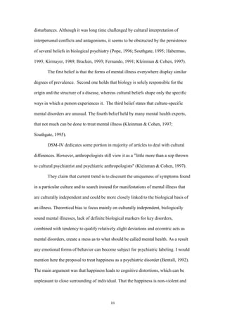10
disturbances. Although it was long time challenged by cultural interpretation of
interpersonal conflicts and antagonisms, it seems to be obstructed by the persistence
of several beliefs in biological psychiatry (Pope, 1996; Southgate, 1995; Habermas,
1993; Kirmayer, 1989; Bracken, 1993; Fernando, 1991; Kleinman & Cohen, 1997).
The first belief is that the forms of mental illness everywhere display similar
degrees of prevalence. Second one holds that biology is solely responsible for the
origin and the structure of a disease, whereas cultural beliefs shape only the specific
ways in which a person experiences it. The third belief states that culture-specific
mental disorders are unusual. The fourth belief held by many mental health experts,
that not much can be done to treat mental illness (Kleinman & Cohen, 1997;
Southgate, 1995).
DSM-IV dedicates some portion in majority of articles to deal with cultural
differences. However, anthropologists still view it as a "little more than a sop thrown
to cultural psychiatrist and psychiatric anthropologists" (Kleinman & Cohen, 1997).
They claim that current trend is to discount the uniqueness of symptoms found
in a particular culture and to search instead for manifestations of mental illness that
are culturally independent and could be more closely linked to the biological basis of
an illness. Theoretical bias to focus mainly on culturally independent, biologically
sound mental illnesses, lack of definite biological markers for key disorders,
combined with tendency to qualify relatively slight deviations and eccentric acts as
mental disorders, create a mess as to what should be called mental health. As a result
any emotional forms of behavior can become subject for psychiatric labeling. I would
mention here the proposal to treat happiness as a psychiatric disorder (Bentall, 1992).
The main argument was that happiness leads to cognitive distortions, which can be
unpleasant to close surrounding of individual. That the happiness is non-violent and
 