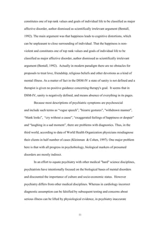 11
constitutes one of top rank values and goals of individual life to be classified as major
affective disorder, author dismissed as scientifically irrelevant argument (Bentall,
1992). The main argument was that happiness leads to cognitive distortions, which
can be unpleasant to close surrounding of individual. That the happiness is non-
violent and constitutes one of top rank values and goals of individual life to be
classified as major affective disorder, author dismissed as scientifically irrelevant
argument (Bentall, 1992). Actually in modern paradigm there are no obstacles for
proposals to treat love, friendship, religious beliefs and other devotions as a kind of
mental illness. As a matter of fact in the DSM-IV a state of sanity is not defined and a
therapist is given no positive guidance concerning therapy's goal. It seems that in
DSM-IV, sanity is negatively defined, and means absence of everything in its pages.
Because most descriptions of psychiatric symptoms are psychosocial
and include such terms as “vague speech”, "bizarre gestures", "withdrawn manner",
“blank looks”, “cry without a cause”, “exaggerated feelings of happiness or despair”
and “laughing in a sad moment”, there are problems with diagnostics. Thus, in the
third world, according to data of World Health Organization physicians misdiagnose
their clients in half number of cases (Kleinman & Cohen, 1997). One major problem
here is that with all progress in psychobiology, biological markers of presumed
disorders are mostly indirect.
In an effort to equate psychiatry with other medical "hard" science disciplines,
psychiatrists have intentionally focused on the biological bases of mental disorders
and discounted the importance of culture and socio-economic status. However
psychiatry differs from other medical disciplines. Whereas in cardiology incorrect
diagnostic assumption can be falsified by subsequent testing and concerns about
serious illness can be lifted by physiological evidence, in psychiatry inaccurate
 