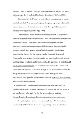 12
diagnostics leads to labeling, violation of psychosocial stability and still can not be
subjected to psycho-physiological falsification (Rosenhan, 1973; Pope, 1996).
Stigmatization in itself is the very serious factor causing damage to mental
health of individual. American psychologists, who oppose to practices inducing false
memory syndrome in their clients uncover in detail this aspect of contemporary
challenge to biological psychiatry (Pope, 1996).
Current model of mental health has allowed psychiatrists to categorize an
extensive array of psychiatric symptoms into a more manageable and coherent system
of diagnostic classes. Unfortunately it assumes that majority of behavioral
disturbances and inconsistencies constitute biological rather than psychosocial
problem. Multiple discoveries of drugs, effectively changing moods, create
impression that illnesses like depression are totally biologically determined.
Theoretically, however, each emotional reaction has underlying biological substrate
and therefore can be influenced pharmacologically. The question is do we really need
to cure humans from emotions? It is understandable if emotions lead to antisocial,
violent behavior, violations of the law or attempts of self-mutilation and suicide. But
if they reflect cognitive and social processes of search the ways for mutual
understanding and exploration of unknown environment, do we need to treat humans
from these non-violent emotions?
I do not mention here emotions that constitute top-rank valued experiences of
individual and definitely have their own biological substrate and can in principle be
pharmacologically influenced. The fact that we can influence emotions
pharmacologically does not mean that such interventions always make sense.
Thus, although depression is now a disvalued state in Western cultures,
passivity and withdrawal have elsewhere been positively evaluated as "mature
 