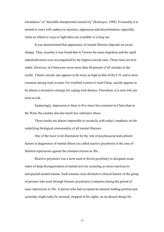 13
inwardness" or "desirable interpersonal sensitivity" (Kirmayer, 1988). Eventually it is
normal to react with sadness to injustice, oppression and discrimination, especially
when no effective ways to fight them are available in a long run.
It was demonstrated that appearance of mental illnesses depends on social
change. Thus, recently it was found that in Taiwan the mass migration and the rapid
industrialization were accompanied by the highest suicide rates. Those rates are now
stable. However, in China now occur more than 40 percent of all suicides in the
world. China's suicide rate appears to be twice as high as that of the U.S. and is most
common among rural women. For troubled women in rural China, suicide appears to
be almost a normative strategy for coping with distress. Elsewhere, it is men who are
most at risk.
Surprisingly, depression is three to five times less common in China than in
the West; the country also has much less substance abuse.
These results are almost impossible to reconcile with today's emphasis on the
underlying biological commonality of all mental illnesses.
One of the most vivid illustration for the role of psychosocial and cultural
factors in diagnostics of mental illness (so called reactive psychosis) is the case of
Stalinist repressions against the eminent citizens in 30s. .
Reactive psychosis was a term used in Soviet psychiatry to designate acute
states of deep disorganization of mental activity occurring as stress reactions to
unexpected mental trauma. Such traumas were distinctive clinical feature of the group
of persons who went through forensic psychiatric evaluation during the period of
mass repressions in 30s. A person who had occupied an eminent leading position just
yesterday might today be arrested, stripped of his rights, on an absurd charge for
 