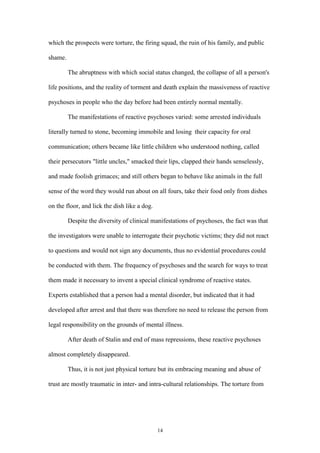 14
which the prospects were torture, the firing squad, the ruin of his family, and public
shame.
The abruptness with which social status changed, the collapse of all a person's
life positions, and the reality of torment and death explain the massiveness of reactive
psychoses in people who the day before had been entirely normal mentally.
The manifestations of reactive psychoses varied: some arrested individuals
literally turned to stone, becoming immobile and losing their capacity for oral
communication; others became like little children who understood nothing, called
their persecutors "little uncles," smacked their lips, clapped their hands senselessly,
and made foolish grimaces; and still others began to behave like animals in the full
sense of the word they would run about on all fours, take their food only from dishes
on the floor, and lick the dish like a dog.
Despite the diversity of clinical manifestations of psychoses, the fact was that
the investigators were unable to interrogate their psychotic victims; they did not react
to questions and would not sign any documents, thus no evidential procedures could
be conducted with them. The frequency of psychoses and the search for ways to treat
them made it necessary to invent a special clinical syndrome of reactive states.
Experts established that a person had a mental disorder, but indicated that it had
developed after arrest and that there was therefore no need to release the person from
legal responsibility on the grounds of mental illness.
After death of Stalin and end of mass repressions, these reactive psychoses
almost completely disappeared.
Thus, it is not just physical torture but its embracing meaning and abuse of
trust are mostly traumatic in inter- and intra-cultural relationships. The torture from
 