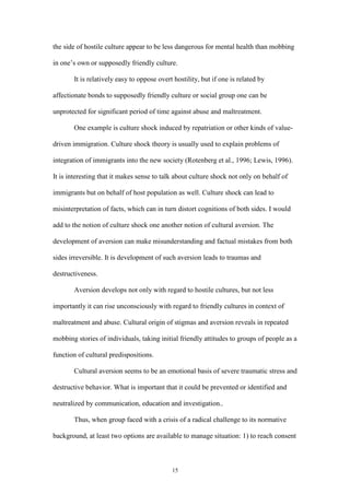 15
the side of hostile culture appear to be less dangerous for mental health than mobbing
in one’s own or supposedly friendly culture.
It is relatively easy to oppose overt hostility, but if one is related by
affectionate bonds to supposedly friendly culture or social group one can be
unprotected for significant period of time against abuse and maltreatment.
One example is culture shock induced by repatriation or other kinds of value-
driven immigration. Culture shock theory is usually used to explain problems of
integration of immigrants into the new society (Rotenberg et al., 1996; Lewis, 1996).
It is interesting that it makes sense to talk about culture shock not only on behalf of
immigrants but on behalf of host population as well. Culture shock can lead to
misinterpretation of facts, which can in turn distort cognitions of both sides. I would
add to the notion of culture shock one another notion of cultural aversion. The
development of aversion can make misunderstanding and factual mistakes from both
sides irreversible. It is development of such aversion leads to traumas and
destructiveness.
Aversion develops not only with regard to hostile cultures, but not less
importantly it can rise unconsciously with regard to friendly cultures in context of
maltreatment and abuse. Cultural origin of stigmas and aversion reveals in repeated
mobbing stories of individuals, taking initial friendly attitudes to groups of people as a
function of cultural predispositions.
Cultural aversion seems to be an emotional basis of severe traumatic stress and
destructive behavior. What is important that it could be prevented or identified and
neutralized by communication, education and investigation..
Thus, when group faced with a crisis of a radical challenge to its normative
background, at least two options are available to manage situation: 1) to reach consent
 