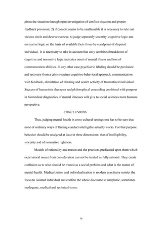 16
about the situation through open investigation of conflict situation and proper
feedback provision; 2) if consent seems to be unattainable it is necessary to rule out
vicious circle and destructiveness: to judge separately sincerity, cognitive logic and
normative logic on the basis of available facts from the standpoint of disputed
individual. It is necessary to take in account that only combined breakdown of
cognitive and normative logic indicates onset of mental illness and loss of
communication abilities. In any other case psychiatric labeling should be precluded
and recovery from a crisis requires cognitive-behavioral approach, communication
with feedback, stimulation of thinking and search activity of traumatized individual.
Success of humanistic therapies and philosophical counseling combined with progress
in biomedical diagnostics of mental illnesses will give to social sciences more humane
perspective.
CONCLUSIONS
Thus, judging mental health in cross-cultural settings one has to be sure that
none of ordinary ways of finding conduct intelligible actually works. For that purpose
behavior should be analyzed at least in three dimensions: that of intelligibility,
sincerity and of normative rightness.
Models of rationality and reason and the practices predicated upon them which
expel moral issues from consideration can not be treated as fully rational. They create
confusion as to what should be treated as a social problem and what is the matter of
mental health. Medicalization and individualization in modern psychiatry restrict the
focus to isolated individual and confine the whole discourse to simplistic, sometimes
inadequate, medical and technical terms.
 