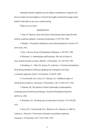 17
Although normative rightness can not replace comprehensive cognition and
does not imply universal rightness it must be thoroughly scrutinized to judge mental
health of individual in any cross- cultural setting.
Thank you very much.
REFERENCES
1. Pope, K. Memory, abuse and science. Questioning claims about the false
memory syndrome epidemic, American Psychologist, 51:957-974, 1996.
2. Murphy, J. Psychiatric labelling in cross-cultural perspective, Science 191:
1019-1028, 1976.
3. Flax, J. Review Essay, Psychoanalytic Dialogues, 6: 847-857, 1996.
4. Kleinman, A. Anthropology and Psychiatry. The role of culture in
cross-cultural research on illness, British J. of Psychiatry, 151: 447-454, 1987.
5. Rotenberg, V., Tobin, M., Krause, D., Lubovkov, I. Psychosocial problems
faced during absorption of Russian-speaking new immigrants into Israel:
a systematic approach, Israel J. of Psychiatry, 33:40-49, 1996.
6. Van der Kolk, B.A., Perry, J.C., Herman, J.L. Childhood origins of
self-destructive behavior, American J. of Psychiatry, 148, 12:1665-1671, 1991.
7. Schuster, Sh. The practice of Sartre's philosophy in philosophical
counseling and existential psychotherapy, Jerusalem Philosphical Quarterly,
44:99-114, 1995.
8. Rosenhan, D.L. On being sane in insane places, Science, 179: 250-258,
1971.
9. Saxe, G.N., Van der Kolk, B.A., Berkowitz, R., Chinman, G., Hall, K.,
Lieberg, G., Schwartz, J. Dissociative disorders in psychiatric inpatients,
American J. of Psychiatry, 150, 7:1037-1042, 1993.
 