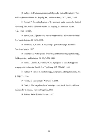 18
10. Ingleby, D. Understanding mental illness, In: Critical Psychiatry. The
politics of mental health, Ed. Ingleby, D., Pantheon Books, N.Y., 1980, 22-71.
11. Conrad, P. On medicalization of deviance and social control, In: Critical
Psychiatry. The politics of mental health, Ed. Ingleby, D., Pantheon Books,
N.Y., 1980, 102-119.
12. Bentall, R.P. A proposal to classify happiness as a psychiatric disorder,
J. of medical ethics, 18:94-98, 1992.
13. Kleinman, A., Cohen, A. Psychiatry's global challenge, Scientific
American, March, 1997.
14. Schuster, Sh. Philosophical counceling and humanistic psychotherapy,
J of Psychology and Judaism, 20, 3:247-259, 1996.
15. Harris, J., Birley, T., Fulford, W.M. A proposal to classify happiness
as a psychiatric disorder, British J. of Psychiatry, 162: 539-542, 1993.
16. Holmes, J. Values in psychotherapy, American J. of Psychotherapy, 50,
3: 259-273, 1996.
17. Fromm, E. Sane society, Wiley, N-Y, 1955.
18. Davis, J. The encyclopedia of insanity - a psychiatric handbook lists a
madness for everyone, Harpers Magazine, 1997
19. Russian Social Science Review, 1997.
 