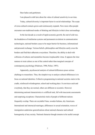 2
Dear ladies and gentlemen.
I am pleased to talk here about the value of cultural sensitivity in our time.
Today, cultural diversity is important factor in social relationships. The scope
of cross-cultural contacts grows and continuously expands. Now more often people
encounter non-traditional modes of thinking and lifestyles in their close surroundings.
In the last decade as a result of rapid economic growth, the end of cold war,
the breakdown of totalitarian systems and permanent revolution in communication
technologies, national borders cease to be major barrier for business, informational
and personal exchange. Various beliefs, philosophies and lifestyles easily cross the
borders and find their adherents everywhere. Therefore, the ability to deal with
collisions of cultures and mentalities become irreplaceable virtue. It appears the time
matures to treat culture as one of the central rather than marginal concepts of
contemporary psychology (Pedersen, 1996; Pulier, 1997).
Apparently, psychosocial analysis of cultural differences poses serious
challenge to researchers. Thus, the simplest way to analyze cultural differences is to
focus on national identities. Collective programming in national societies starts in the
cradle, reinforced in kindergarten, school and working place. It convinces each and
everybody, that they are normal, others are different or eccentric. However
determining national characteristics is a difficult task, full with inaccurate assessments
and surprising exceptions. Characteristic traits of people of different nations
frequently overlap. There are excitable Finns, wooden Italians, shy Americans.
International and interracial marriages, differences in sexual orientation, waves of
immigration undermine generalizations about national character and cultural
homogeneity of any society. National character though remains to be useful concept
 