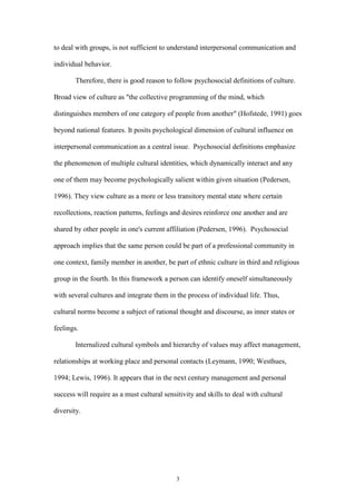 3
to deal with groups, is not sufficient to understand interpersonal communication and
individual behavior.
Therefore, there is good reason to follow psychosocial definitions of culture.
Broad view of culture as "the collective programming of the mind, which
distinguishes members of one category of people from another" (Hofstede, 1991) goes
beyond national features. It posits psychological dimension of cultural influence on
interpersonal communication as a central issue. Psychosocial definitions emphasize
the phenomenon of multiple cultural identities, which dynamically interact and any
one of them may become psychologically salient within given situation (Pedersen,
1996). They view culture as a more or less transitory mental state where certain
recollections, reaction patterns, feelings and desires reinforce one another and are
shared by other people in one's current affiliation (Pedersen, 1996). Psychosocial
approach implies that the same person could be part of a professional community in
one context, family member in another, be part of ethnic culture in third and religious
group in the fourth. In this framework a person can identify oneself simultaneously
with several cultures and integrate them in the process of individual life. Thus,
cultural norms become a subject of rational thought and discourse, as inner states or
feelings.
Internalized cultural symbols and hierarchy of values may affect management,
relationships at working place and personal contacts (Leymann, 1990; Westhues,
1994; Lewis, 1996). It appears that in the next century management and personal
success will require as a must cultural sensitivity and skills to deal with cultural
diversity.
 