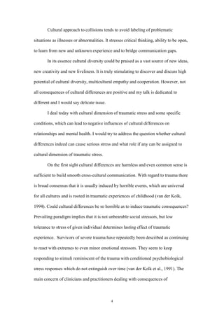 4
Cultural approach to collisions tends to avoid labeling of problematic
situations as illnesses or abnormalities. It stresses critical thinking, ability to be open,
to learn from new and unknown experience and to bridge communication gaps.
In its essence cultural diversity could be praised as a vast source of new ideas,
new creativity and new liveliness. It is truly stimulating to discover and discuss high
potential of cultural diversity, multicultural empathy and cooperation. However, not
all consequences of cultural differences are positive and my talk is dedicated to
different and I would say delicate issue.
I deal today with cultural dimension of traumatic stress and some specific
conditions, which can lead to negative influences of cultural differences on
relationships and mental health. I would try to address the question whether cultural
differences indeed can cause serious stress and what role if any can be assigned to
cultural dimension of traumatic stress.
On the first sight cultural differences are harmless and even common sense is
sufficient to build smooth cross-cultural communication. With regard to trauma there
is broad consensus that it is usually induced by horrible events, which are universal
for all cultures and is rooted in traumatic experiences of childhood (van der Kolk,
1994). Could cultural differences be so horrible as to induce traumatic consequences?
Prevailing paradigm implies that it is not unbearable social stressors, but low
tolerance to stress of given individual determines lasting effect of traumatic
experience. Survivors of severe trauma have repeatedly been described as continuing
to react with extremes to even minor emotional stressors. They seem to keep
responding to stimuli reminiscent of the trauma with conditioned psychobiological
stress responses which do not extinguish over time (van der Kolk et al., 1991). The
main concern of clinicians and practitioners dealing with consequences of
 