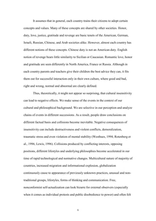 6
It assumes that in general, each country trains their citizens to adopt certain
concepts and values. Many of these concepts are shared by other societies. Honor,
duty, love, justice, gratitude and revenge are basic tenets of the American, German,
Israeli, Russian, Chinese, and Arab societies alike. However, almost each country has
different notions of these concepts. Chinese duty is not an American duty. English
notion of revenge bears little similarity to Sicilian or Caucasian. Romantic love, honor
and gratitude are seen differently in North America, France or Russia. Although in
each country parents and teachers give their children the best advice they can, it fits
them out for successful interaction only in their own culture, where good and bad,
right and wrong, normal and abnormal are clearly defined.
Thus, theoretically, it might not appear so surprising, that cultural insensitivity
can lead to negative effects. We make sense of the events in the context of our
cultural and philosophical background. We are selective in our perception and analyze
chains of events in different successions. As a result, people draw conclusions on
different factual basis and collisions become inevitable. Negative consequences of
insensitivity can include destructiveness and violent conflicts, demoralization,
traumatic stress and even violation of mental stability (Westhues, 1994; Rotenberg et
al., 1996; Lewis, 1996). Collisions produced by conflicting interests, opposing
positions, different lifestyles and underlying philosophies become accelerated in our
time of rapid technological and normative changes. Multicultural nature of majority of
countries, increased migration and informational explosion, globalization
continuously cause to appearance of previously unknown practices, unusual and non-
traditional groups, lifestyles, forms of thinking and communication. Free,
nonconformist self-actualization can look bizarre for external observers (especially
when it comes as individual protests and public disobedience to power) and often felt
 