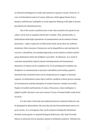 7
as irrational and dangerous to order and consensus in group or society. However, in
view of multicultural context of society, behaviors which appear bizarre from a
distance could become intelligible or reveal ingenious thinking in the light of reasons
provided by the identified persons.
One of the sensitive problems here is that what assumed to be special in one
culture can be seen as marginal and deviant in another. Thus, paradoxically, in
multicultural media high expectations of communication can be treated as bizarre
pretensions, explicit expression of affectionate bonds can be taken for symbiotic
attachment, bitter outcomes of interaction can be disqualified as such and taken for
excessive vulnerability, non-standard approaches can be treated as sickness and far-
going idealizations before the feedback is provided - for delusions. As a result of
consistent and perfectly logical cultural misinterpretations the humanitarian
dimension of contacts can be completely lost. If one predisposed to attribute any
disruptions in communication to personal vulnerability and resulting cognitive
distortions then existential losses can be interpreted just as triggers of traumatic
response. In multicultural context there could be a problem to detect precise meaning
of communication and then disruption of contacts becomes virtually irreversible.
Neglect of symbols and hierarchy of values of the person, whose intelligence is
judged in public discourse were more neutral, if issues of mental health would not be
involved.
It is the matter of fact that non-traditional and non-conformist behaviors can
be designated as abnormalities, the more they deviate from predominant norms of a
given society. As a consequence they can be treated as biologically determined
disorders (some genetic or acquired biological deficiencies, like, kind of mental
illness) or antisocial activity (practices spread in totalitarian countries). Alternatively,
 