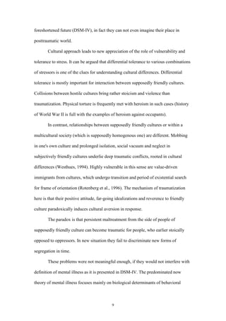 9
foreshortened future (DSM-IV), in fact they can not even imagine their place in
posttraumatic world.
Cultural approach leads to new appreciation of the role of vulnerability and
tolerance to stress. It can be argued that differential tolerance to various combinations
of stressors is one of the clues for understanding cultural differences. Differential
tolerance is mostly important for interaction between supposedly friendly cultures.
Collisions between hostile cultures bring rather stoicism and violence than
traumatization. Physical torture is frequently met with heroism in such cases (history
of World War II is full with the examples of heroism against occupants).
In contrast, relationships between supposedly friendly cultures or within a
multicultural society (which is supposedly homogenous one) are different. Mobbing
in one's own culture and prolonged isolation, social vacuum and neglect in
subjectively friendly cultures underlie deep traumatic conflicts, rooted in cultural
differences (Westhues, 1994). Highly vulnerable in this sense are value-driven
immigrants from cultures, which undergo transition and period of existential search
for frame of orientation (Rotenberg et al., 1996). The mechanism of traumatization
here is that their positive attitude, far-going idealizations and reverence to friendly
culture paradoxically induces cultural aversion in response.
The paradox is that persistent maltreatment from the side of people of
supposedly friendly culture can become traumatic for people, who earlier stoically
opposed to oppressors. In new situation they fail to discriminate new forms of
segregation in time.
These problems were not meaningful enough, if they would not interfere with
definition of mental illness as it is presented in DSM-IV. The predominated now
theory of mental illness focuses mainly on biological determinants of behavioral
 