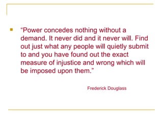 “ Power concedes nothing without a demand. It never did and it never will. Find out just what any people will quietly submit to and you have found out the exact measure of injustice and wrong which will be imposed upon them.” Frederick Douglass 