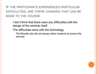 IF THE PARTICIPANTS EXPERIENCED PARTICULAR
DIFFICULTIES, ARE THERE CHANGES THAT CAN BE
MADE TO THE COURSE
o I don’t think that there were any difficulties with the
design of the seminar itself
o The difficulties were with the technology
o The Moodle site did not always allow students to access the
seminar
 