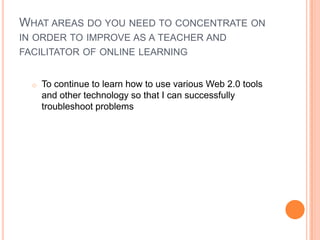 WHAT AREAS DO YOU NEED TO CONCENTRATE ON
IN ORDER TO IMPROVE AS A TEACHER AND
FACILITATOR OF ONLINE LEARNING
o To continue to learn how to use various Web 2.0 tools
and other technology so that I can successfully
troubleshoot problems
 