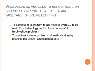 WHAT AREAS DO YOU NEED TO CONCENTRATE ON
IN ORDER TO IMPROVE AS A TEACHER AND
FACILITATOR OF ONLINE LEARNING
o To continue to learn how to use various Web 2.0 tools
and other technology so that I can successfully
troubleshoot problems
o To continue to be organized and methodical in my
lessons and presentations to students
 