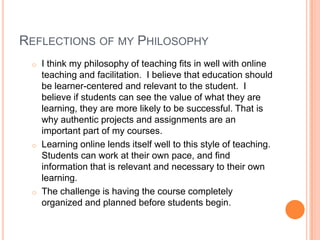 REFLECTIONS OF MY PHILOSOPHY
o I think my philosophy of teaching fits in well with online
teaching and facilitation. I believe that education should
be learner-centered and relevant to the student. I
believe if students can see the value of what they are
learning, they are more likely to be successful. That is
why authentic projects and assignments are an
important part of my courses.
o Learning online lends itself well to this style of teaching.
Students can work at their own pace, and find
information that is relevant and necessary to their own
learning.
o The challenge is having the course completely
organized and planned before students begin.
 