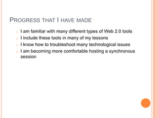 PROGRESS THAT I HAVE MADE
o I am familiar with many different types of Web 2.0 tools
o I include these tools in many of my lessons
o I know how to troubleshoot many technological issues
o I am becoming more comfortable hosting a synchronous
session
 