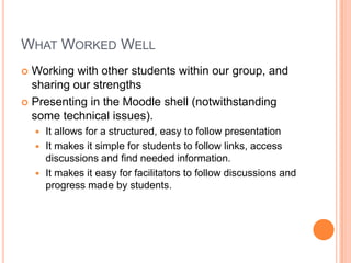 WHAT WORKED WELL
 Working with other students within our group, and
sharing our strengths
 Presenting in the Moodle shell (notwithstanding
some technical issues).
 It allows for a structured, easy to follow presentation
 It makes it simple for students to follow links, access
discussions and find needed information.
 It makes it easy for facilitators to follow discussions and
progress made by students.
 