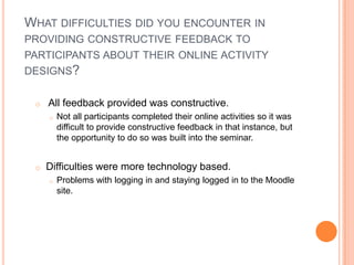 WHAT DIFFICULTIES DID YOU ENCOUNTER IN
PROVIDING CONSTRUCTIVE FEEDBACK TO
PARTICIPANTS ABOUT THEIR ONLINE ACTIVITY
DESIGNS?
o All feedback provided was constructive.
o Not all participants completed their online activities so it was
difficult to provide constructive feedback in that instance, but
the opportunity to do so was built into the seminar.
o Difficulties were more technology based.
o Problems with logging in and staying logged in to the Moodle
site.
 