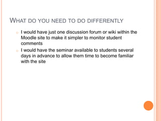 WHAT DO YOU NEED TO DO DIFFERENTLY
o I would have just one discussion forum or wiki within the
Moodle site to make it simpler to monitor student
comments
o I would have the seminar available to students several
days in advance to allow them time to become familiar
with the site
 