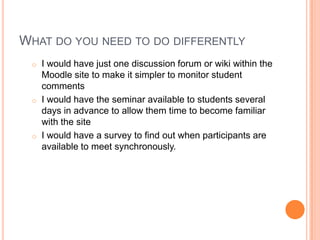 WHAT DO YOU NEED TO DO DIFFERENTLY
o I would have just one discussion forum or wiki within the
Moodle site to make it simpler to monitor student
comments
o I would have the seminar available to students several
days in advance to allow them time to become familiar
with the site
o I would have a survey to find out when participants are
available to meet synchronously.
 