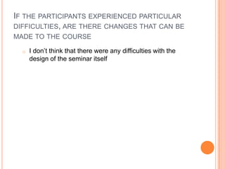 IF THE PARTICIPANTS EXPERIENCED PARTICULAR
DIFFICULTIES, ARE THERE CHANGES THAT CAN BE
MADE TO THE COURSE
o I don’t think that there were any difficulties with the
design of the seminar itself
 