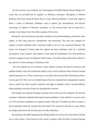 The last semester of my freshman year I participated in the RISE Spring Semester Bridge. The
course that was provided had an emphasis on laboratory techniques. Throughout it, different
professors from Universidad de Puerto Rico at Cayey offered workshops in which they taught us
about a variety of laboratory techniques such as agarose gel electrophoresis and electron
microscopy. In addition to laboratory techniques, we also learned skills such as team-work. I
consider it a privilege to have been able to partake of this course.
During this class the professors provided workshops on mycobacteriophages, proteomics, water
quality, in silico drug discovery, nanoparticles, and microscopy. The class also arranged for
students to attend workshops where a professor taught us how to write a personal statement. The
course was designed to bestow upon the students the basic techniques used for a scientific
investigation. It also required each student to work under the mentorship of one of the professors
who have ongoing research investigation within campus. All of these things allowed the students to
get a preview of what working in a laboratory is like.
The class required me to be present in three different seminars provided by professors and
graduate students. After each seminar the students were to write a reflection about what they learned
and the importance of it. These seminars gave me an idea of the research that is being done and how
I can be part of it. They were very helpful because they also explained how undergraduate students
such as myself can obtain research experience and apply to graduate school. I learned different
things regarding a diversity of topics by attending these seminars.
Each student was expected to prepare a primary article with one of his colleagues. We also had
to prepare a laboratory notebook following the correct guidelines. In the notebook we were to write
all of the procedures regarding our assigned research. Each pair of students also had to prepare a
final presentation about the research they had started. This experience allowed us to gain further
knowledge about teamwork and what goes on inside a laboratory.
Participating in the RISE Spring Semester Bridge helped me work on my social skills by forcing
me to work in pairs. It also showed me the variety of options within the field of research through
 