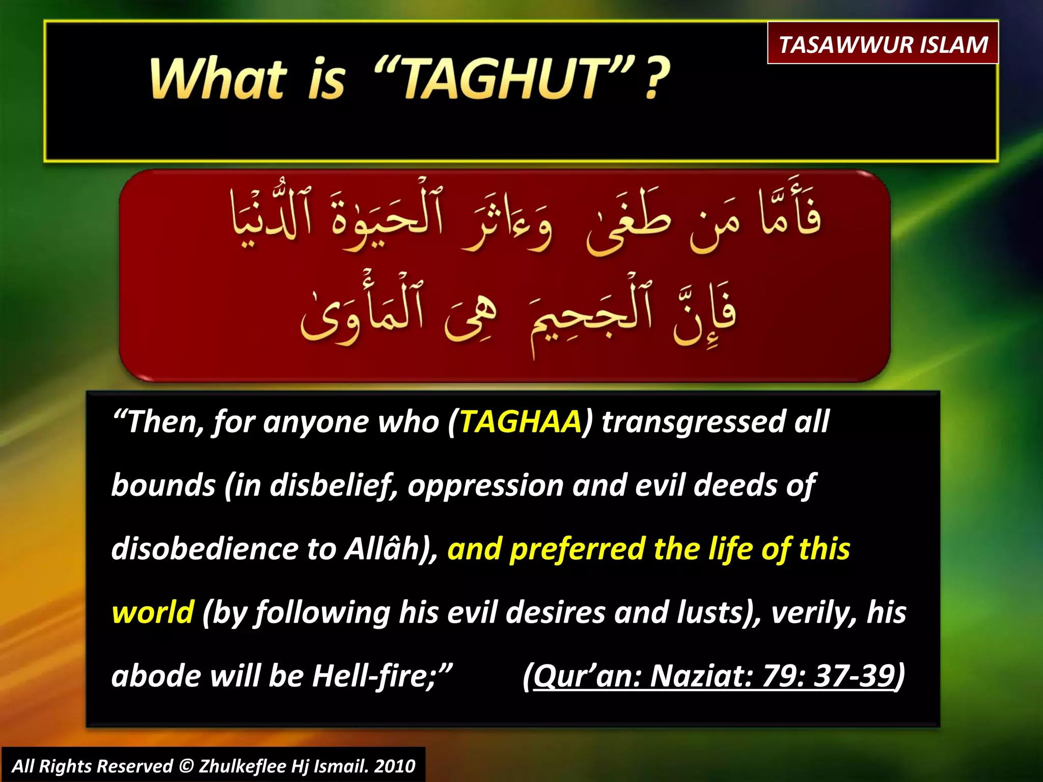“ Then, for anyone who ( TAGHAA ) transgressed all bounds (in disbelief, oppression and evil deeds of disobedience to Allâh),  and preferred the life of this world  (by following his evil desires and lusts), verily, his abode will be Hell-fire;”  ( Qur’an: Naziat: 79: 37-39 ) All Rights Reserved © Zhulkeflee Hj Ismail. 2010 TASAWWUR ISLAM 