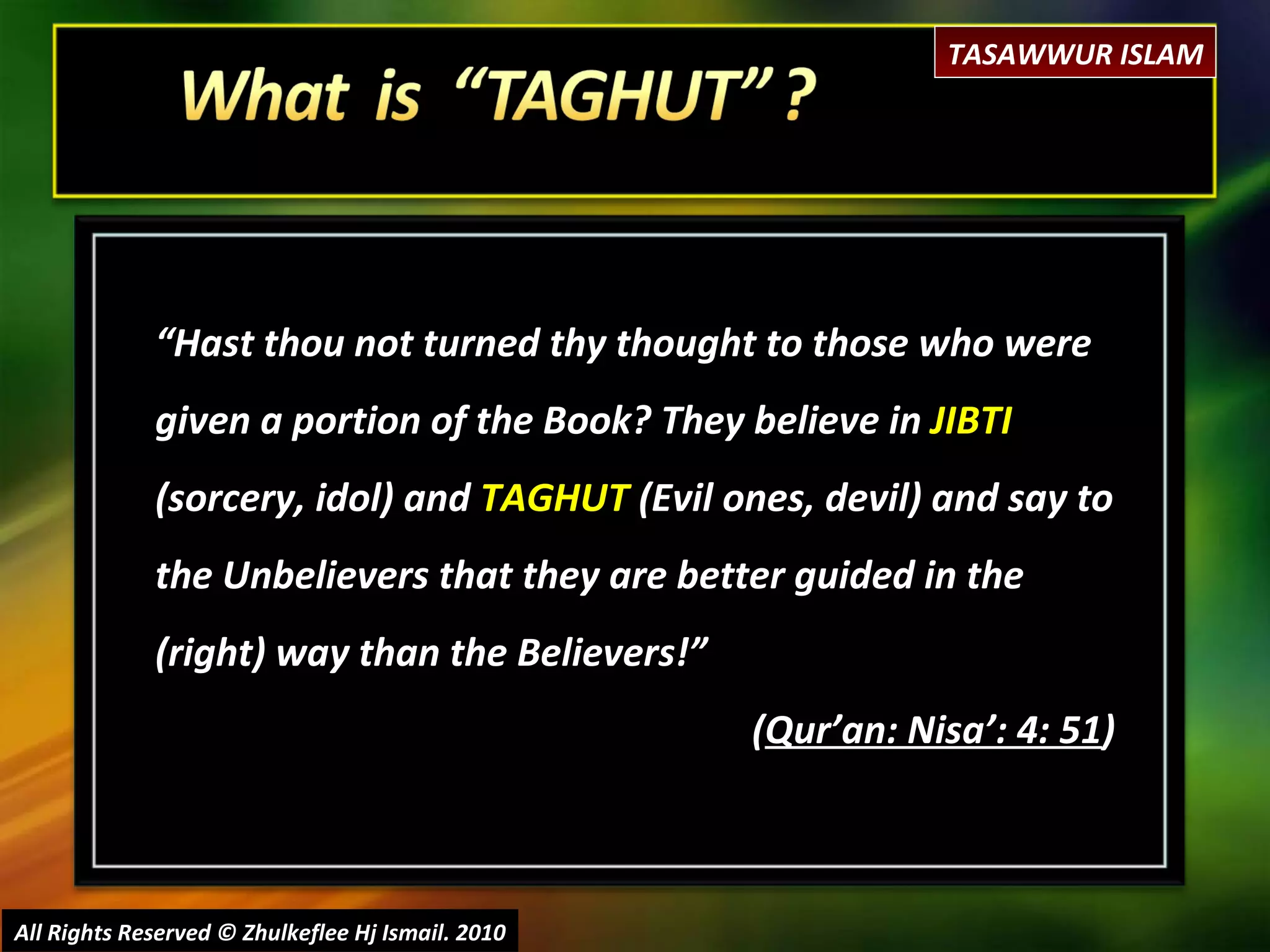 “ Hast thou not turned thy thought to those who were given a portion of the Book? They believe in  JIBTI  (sorcery, idol) and  TAGHUT  (Evil ones, devil) and say to the Unbelievers that they are better guided in the (right) way than the Believers!”  ( Qur’an: Nisa’: 4: 51 ) All Rights Reserved © Zhulkeflee Hj Ismail. 2010 TASAWWUR ISLAM 