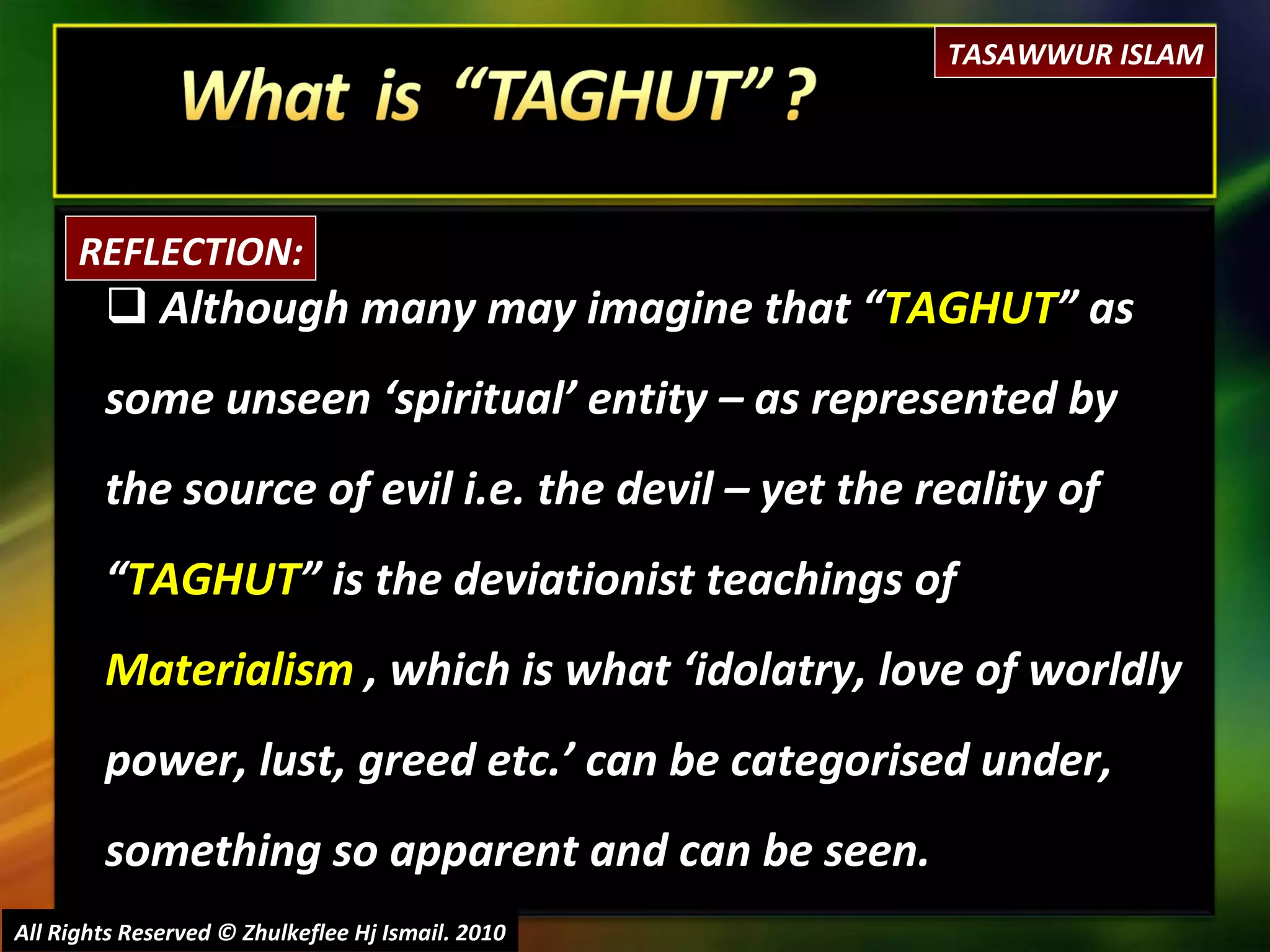 Although many may imagine that “ TAGHUT ” as some unseen ‘spiritual’ entity – as represented by the source of evil i.e. the devil – yet the reality of “ TAGHUT ” is the deviationist teachings of  Materialism  , which is what ‘idolatry, love of worldly power, lust, greed etc.’ can be categorised under, something so apparent and can be seen. All Rights Reserved © Zhulkeflee Hj Ismail. 2010 REFLECTION: TASAWWUR ISLAM 