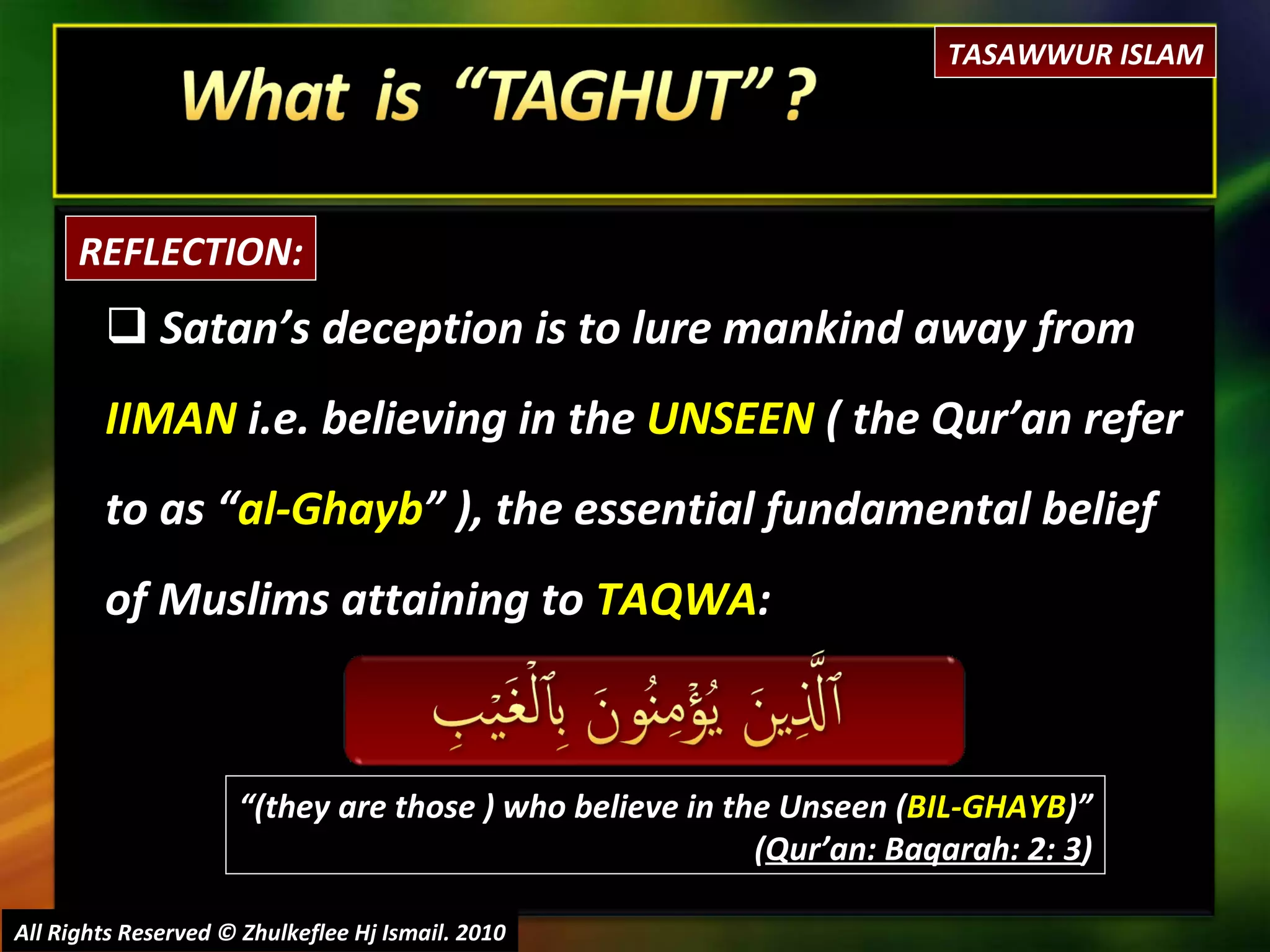 Satan’s deception is to lure mankind away from  IIMAN  i.e. believing in the  UNSEEN  ( the Qur’an refer to as “ al-Ghayb ” ), the essential fundamental belief of Muslims attaining to  TAQWA : All Rights Reserved © Zhulkeflee Hj Ismail. 2010 REFLECTION: “ (they are those ) who believe in the Unseen ( BIL-GHAYB )” ( Qur’an: Baqarah: 2: 3 ) TASAWWUR ISLAM 
