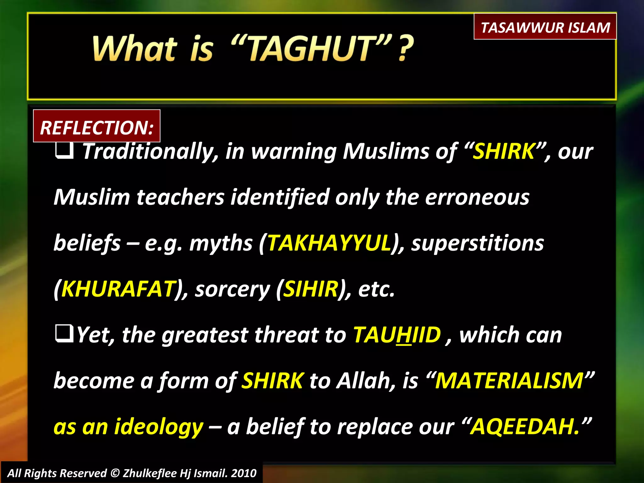 Traditionally, in warning Muslims of “ SHIRK ”, our Muslim teachers identified only the erroneous beliefs – e.g. myths ( TAKHAYYUL ), superstitions ( KHURAFAT ), sorcery ( SIHIR ), etc. Yet, the greatest threat to  TAU H IID  , which can become a form of  SHIRK  to Allah, is “ MATERIALISM ”  as an ideology  – a belief to replace our “ AQEEDAH. ” All Rights Reserved © Zhulkeflee Hj Ismail. 2010 REFLECTION: TASAWWUR ISLAM 