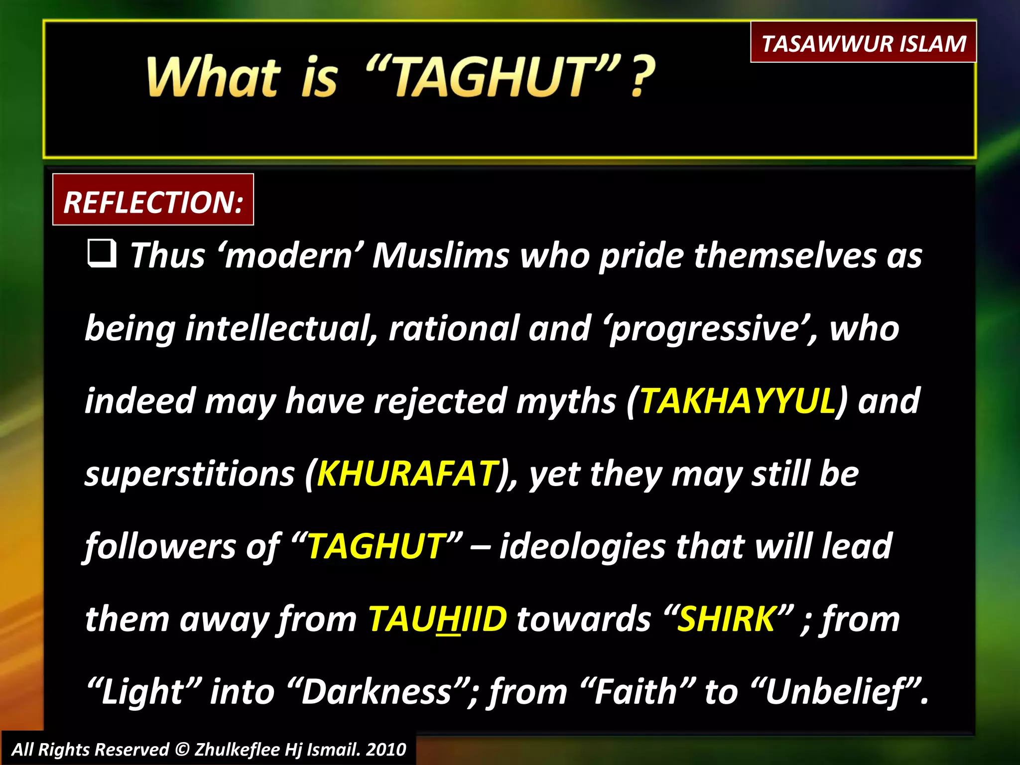 Thus ‘modern’ Muslims who pride themselves as being intellectual, rational and ‘progressive’, who indeed may have rejected myths ( TAKHAYYUL ) and superstitions ( KHURAFAT ), yet they may still be followers of “ TAGHUT ” – ideologies that will lead them away from  TAU H IID  towards “ SHIRK ” ; from “Light” into “Darkness”; from “Faith” to “Unbelief”. All Rights Reserved © Zhulkeflee Hj Ismail. 2010 REFLECTION: TASAWWUR ISLAM 