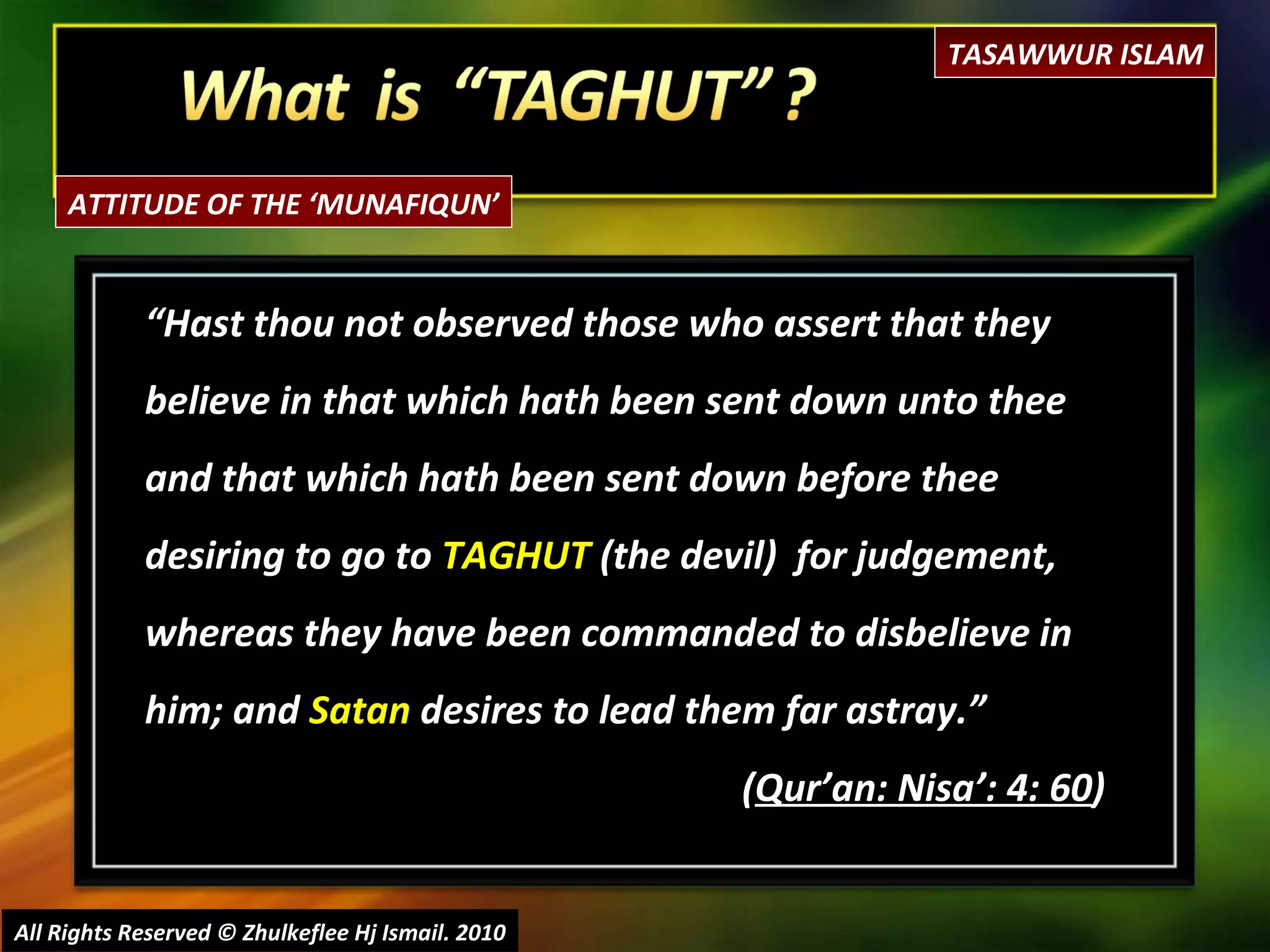 “ Hast thou not observed those who assert that they believe in that which hath been sent down unto thee and that which hath been sent down before thee desiring to go to  TAGHUT  (the devil)  for judgement, whereas they have been commanded to disbelieve in him; and  Satan  desires to lead them far astray.” ( Qur’an: Nisa’: 4: 60 ) All Rights Reserved © Zhulkeflee Hj Ismail. 2010 TASAWWUR ISLAM ATTITUDE OF THE ‘MUNAFIQUN’ 
