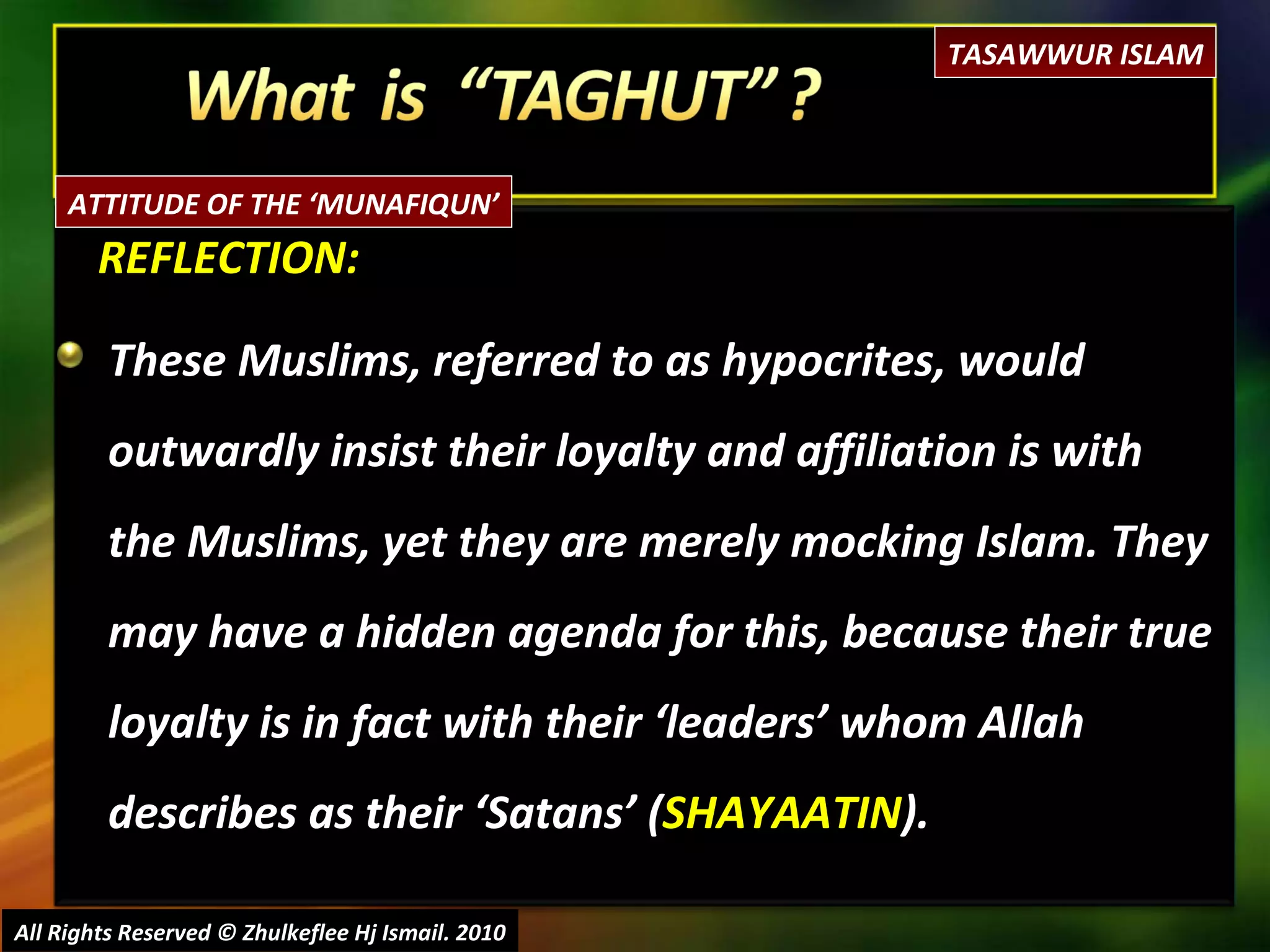 REFLECTION: These Muslims, referred to as hypocrites, would outwardly insist their loyalty and affiliation is with the Muslims, yet they are merely mocking Islam. They may have a hidden agenda for this, because their true loyalty is in fact with their ‘leaders’ whom Allah  describes as their ‘Satans’ ( SHAYAATIN ).  All Rights Reserved © Zhulkeflee Hj Ismail. 2010 TASAWWUR ISLAM ATTITUDE OF THE ‘MUNAFIQUN’ 