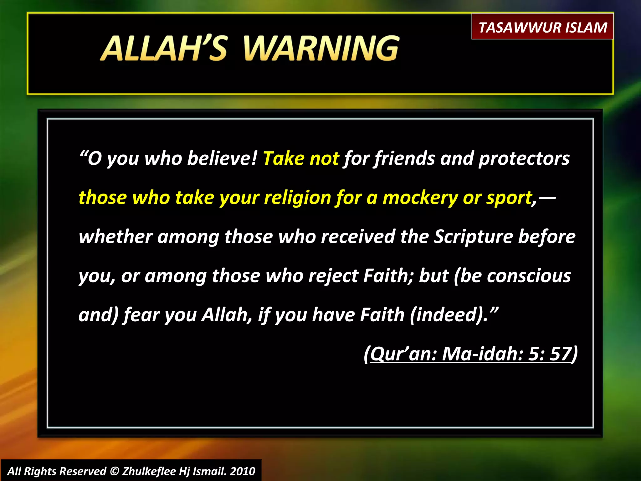 “ O you who believe!  Take not  for friends and protectors  those who take your religion for a mockery or sport ,― whether among those who received the Scripture before you, or among those who reject Faith; but (be conscious and) fear you Allah, if you have Faith (indeed).”  ( Qur’an: Ma-idah: 5: 57 ) All Rights Reserved © Zhulkeflee Hj Ismail. 2010 TASAWWUR ISLAM 