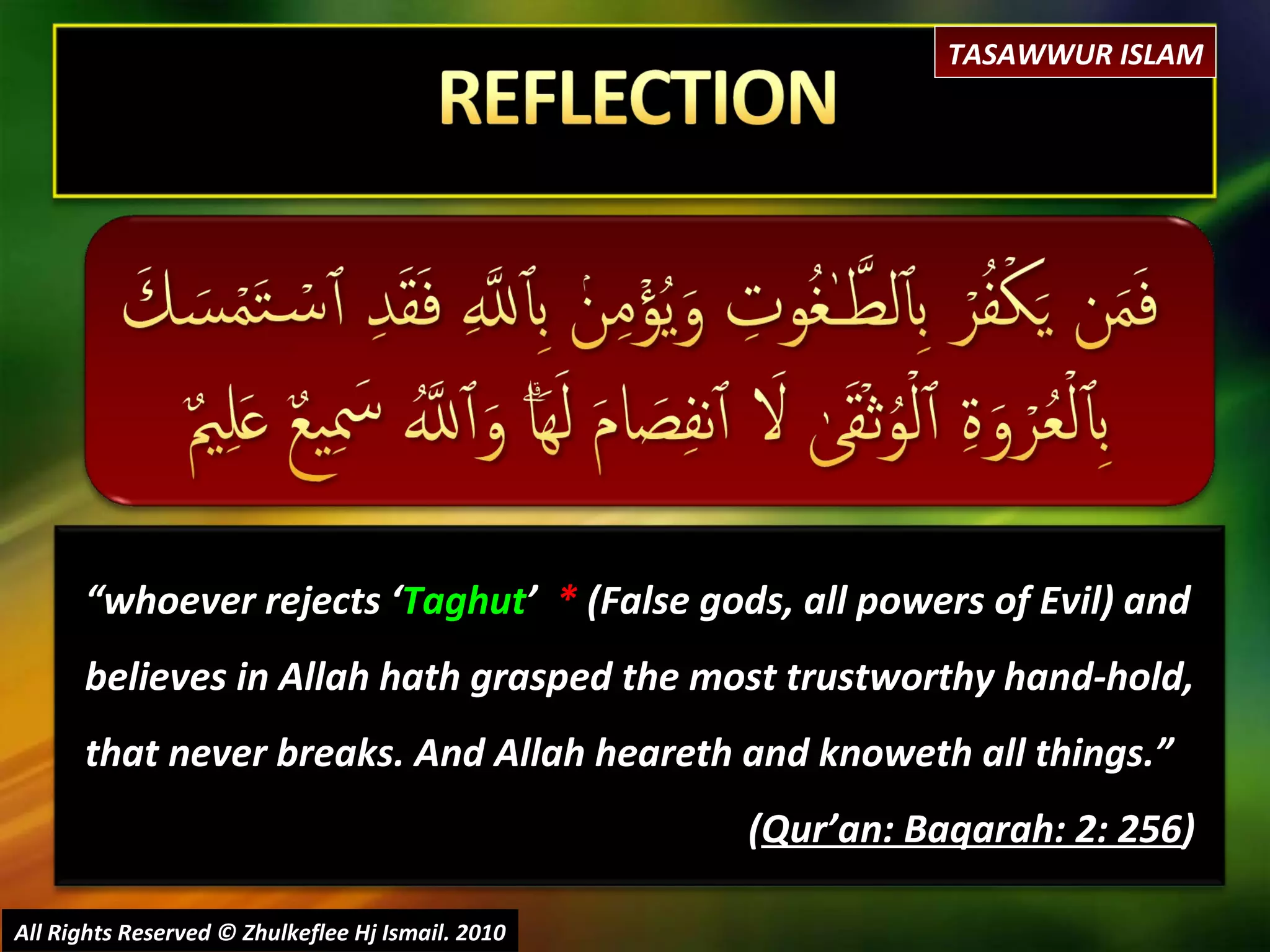 “ whoever rejects  ‘ Taghut ’  *  (False gods, all powers of Evil)  and believes in Allah hath grasped the most trustworthy hand-hold, that never breaks. And Allah heareth and knoweth all things.”  ( Qur’an: Baqarah: 2: 256 ) All Rights Reserved © Zhulkeflee Hj Ismail. 2010 TASAWWUR ISLAM 