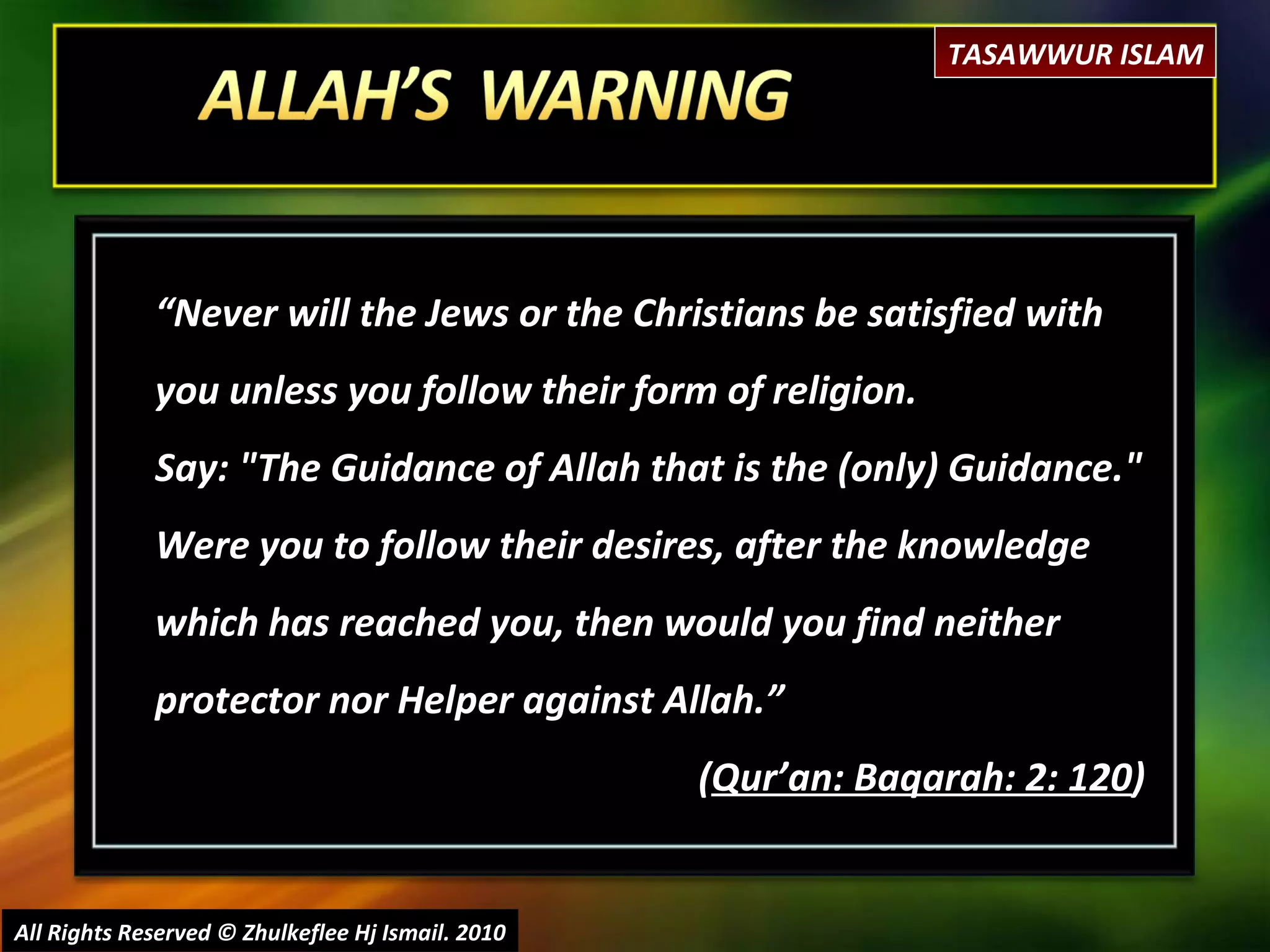 “ Never will the Jews or the Christians be satisfied with you unless you follow their form of religion.  Say: "The Guidance of Allah that is the (only) Guidance." Were you to follow their desires, after the knowledge which has reached you, then would you find neither protector nor Helper against Allah.” ( Qur’an: Baqarah: 2: 120 ) All Rights Reserved © Zhulkeflee Hj Ismail. 2010 TASAWWUR ISLAM 