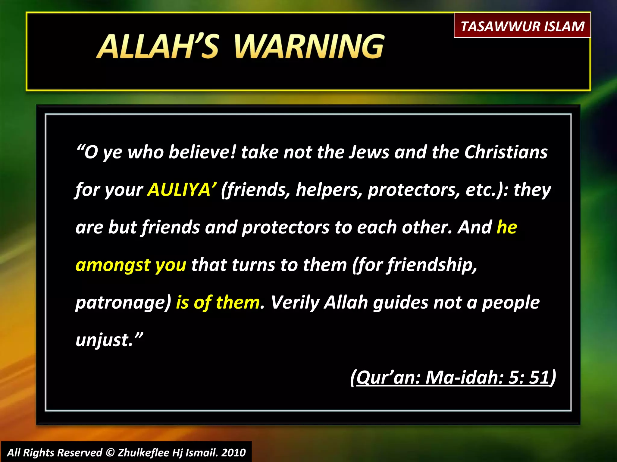 “ O ye who believe! take not the Jews and the Christians for your  AULIYA’  (friends, helpers, protectors, etc.): they are but friends and protectors to each other. And  he amongst you  that turns to them (for friendship, patronage)  is of them . Verily Allah guides not a people unjust.”  ( Qur’an: Ma-idah: 5: 51 ) All Rights Reserved © Zhulkeflee Hj Ismail. 2010 TASAWWUR ISLAM 