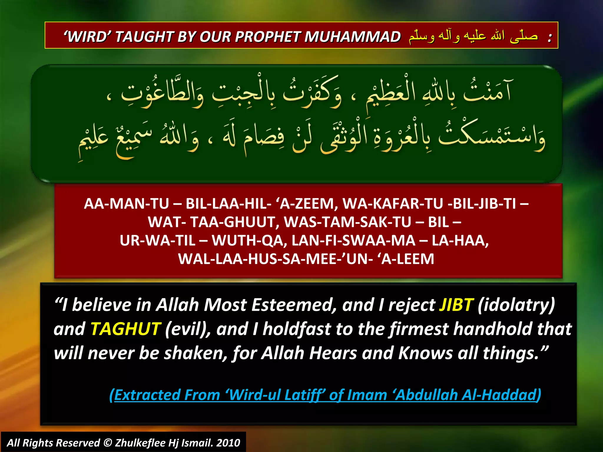 AA-MAN-TU – BIL-LAA-HIL- ‘A-ZEEM, WA-KAFAR-TU -BIL-JIB-TI – WAT- TAA-GHUUT, WAS-TAM-SAK-TU – BIL –  UR-WA-TIL – WUTH-QA, LAN-FI-SWAA-MA – LA-HAA,  WAL-LAA-HUS-SA-MEE-’UN- ‘A-LEEM “ I believe in Allah Most Esteemed, and I reject  JIBT  (idolatry)  and  TAGHUT  (evil), and I holdfast to the firmest handhold that will never be shaken, for Allah Hears and Knows all things.” ( Extracted From ‘Wird-ul Latiff’ of Imam ‘Abdullah Al-Haddad ) ‘ WIRD’ TAUGHT BY OUR PROPHET MUHAMMAD  صلّى الله عليه وآله وسلّم   : All Rights Reserved © Zhulkeflee Hj Ismail. 2010 