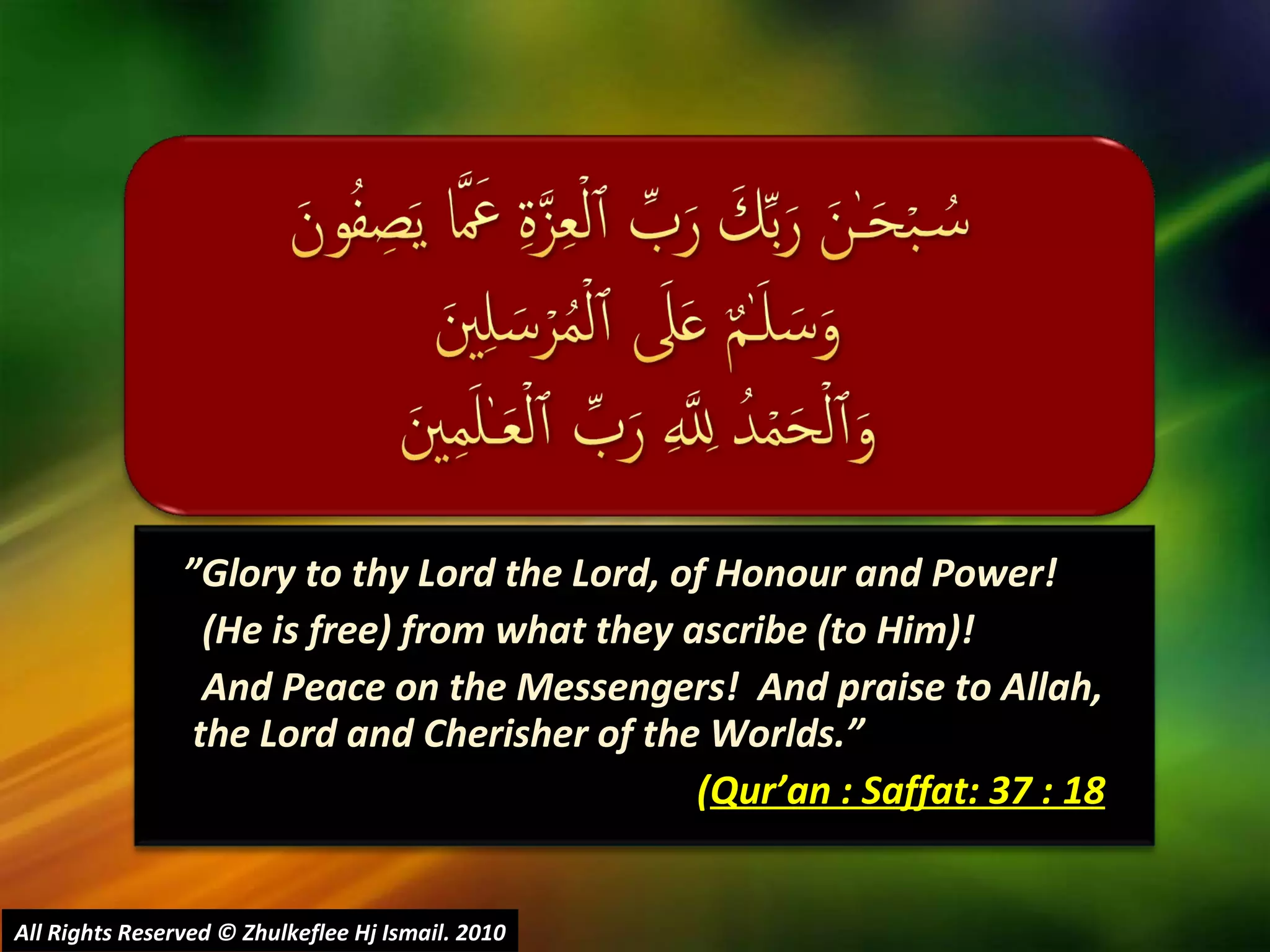 ” Glory to thy Lord the Lord, of Honour and Power!  (He is free) from what they ascribe (to Him)!   And Peace on the Messengers!  And praise to Allah, the Lord and Cherisher of the Worlds.”  ( Qur’an : Saffat: 37 : 18 All Rights Reserved © Zhulkeflee Hj Ismail. 2010 