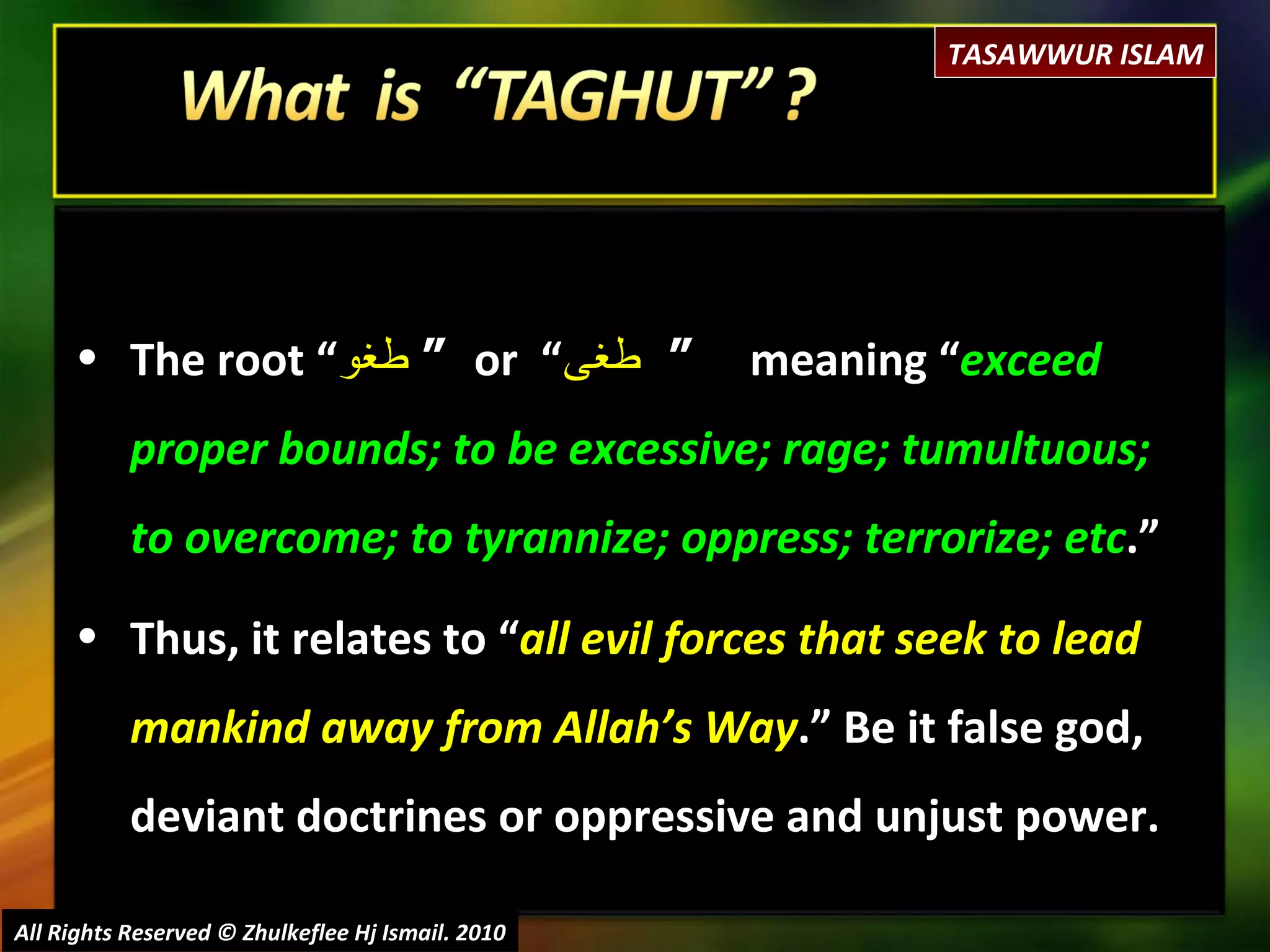 All Rights Reserved © Zhulkeflee Hj Ismail. 2010 The root “ طغو   “  or  “ طغى   “  meaning “ exceed proper bounds; to be excessive; rage; tumultuous; to overcome; to tyrannize; oppress; terrorize; etc .” Thus, it relates to “ all evil forces that seek to lead mankind away from Allah’s Way .” Be it false god, deviant doctrines or oppressive and unjust power.  TASAWWUR ISLAM 